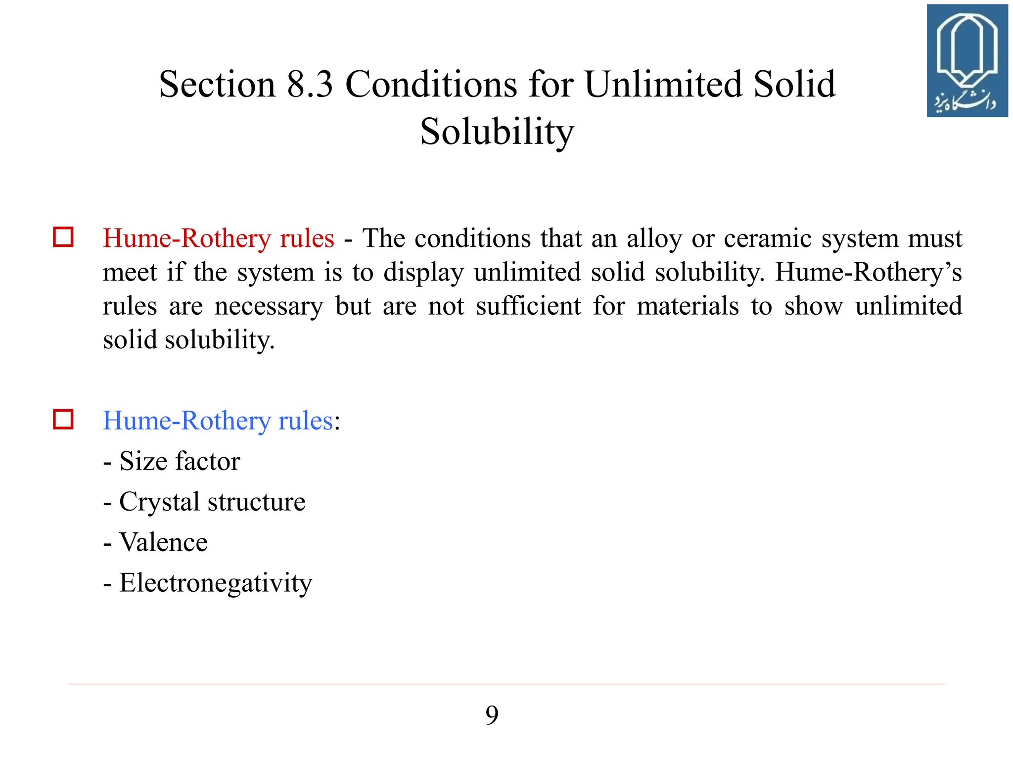 9
 Hume-Rothery rules - The conditions that an alloy or ceramic system must
meet if the system is to display unlimited solid solubility. Hume-Rothery’s
rules are necessary but are not sufficient for materials to show unlimited
solid solubility.
 Hume-Rothery rules:
- Size factor
- Crystal structure
- Valence
- Electronegativity
Section 8.3 Conditions for Unlimited Solid
Solubility
 