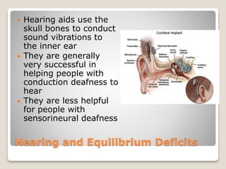 Hearing and Equilibrium Deficits
 Hearing aids use the
skull bones to conduct
sound vibrations to
the inner ear
 They are generally
very successful in
helping people with
conduction deafness to
hear
 They are less helpful
for people with
sensorineural deafness
 