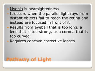 Pathway of Light
 Myopia is nearsightedness
 It occurs when the parallel light rays from
distant objects fail to reach the retina and
instead are focused in front of it
 Results from eyeball that is too long, a
lens that is too strong, or a cornea that is
too curved
 Requires concave corrective lenses
 