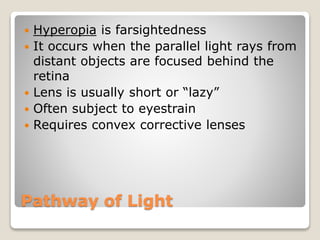 Pathway of Light
 Hyperopia is farsightedness
 It occurs when the parallel light rays from
distant objects are focused behind the
retina
 Lens is usually short or “lazy”
 Often subject to eyestrain
 Requires convex corrective lenses
 