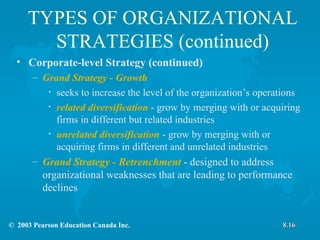 TYPES OF ORGANIZATIONAL STRATEGIES (continued) Corporate-level Strategy (continued) Grand Strategy - Growth seeks to increase the level of the organization’s operations related diversification  - grow by merging with or acquiring firms in different but related industries unrelated diversification  - grow by merging with or acquiring firms in different and unrelated industries Grand Strategy - Retrenchment   - designed to address organizational weaknesses that are leading to performance declines 8.16 