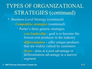 TYPES OF ORGANIZATIONAL STRATEGIES (continued) Business-Level Strategy (continued) Competitive strategies  (continued) Porter’s three generic strategies cost leadership  - goal is to become the lowest-cost producer in the industry differentiation  - offer unique products that are widely valued by customers focus  - aims at a cost advantage or differentiation advantage in a narrow segment 8.25 
