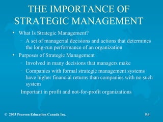 THE IMPORTANCE OF STRATEGIC MANAGEMENT What Is Strategic Management? A set of managerial decisions and actions that determines the long-run performance of an organization Purposes of Strategic Management Involved in many decisions that managers make Companies with formal strategic management systems have higher financial returns than companies with no such system Important in profit and not-for-profit organizations 8.4 