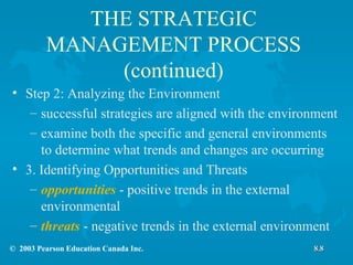 THE STRATEGIC MANAGEMENT PROCESS (continued) Step 2: Analyzing the Environment successful strategies are aligned with the environment examine both the specific and general environments to determine what trends and changes are occurring 3. Identifying Opportunities and Threats opportunities  - positive trends in the external environmental threats  - negative trends in the external environment 8.8 