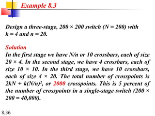 8.36
Design a three-stage, 200 × 200 switch (N = 200) with
k = 4 and n = 20.
Solution
In the first stage we have N/n or 10 crossbars, each of size
20 × 4. In the second stage, we have 4 crossbars, each of
size 10 × 10. In the third stage, we have 10 crossbars,
each of size 4 × 20. The total number of crosspoints is
2kN + k(N/n)2
, or 2000 crosspoints. This is 5 percent of
the number of crosspoints in a single-stage switch (200 ×
200 = 40,000).
Example 8.3
 