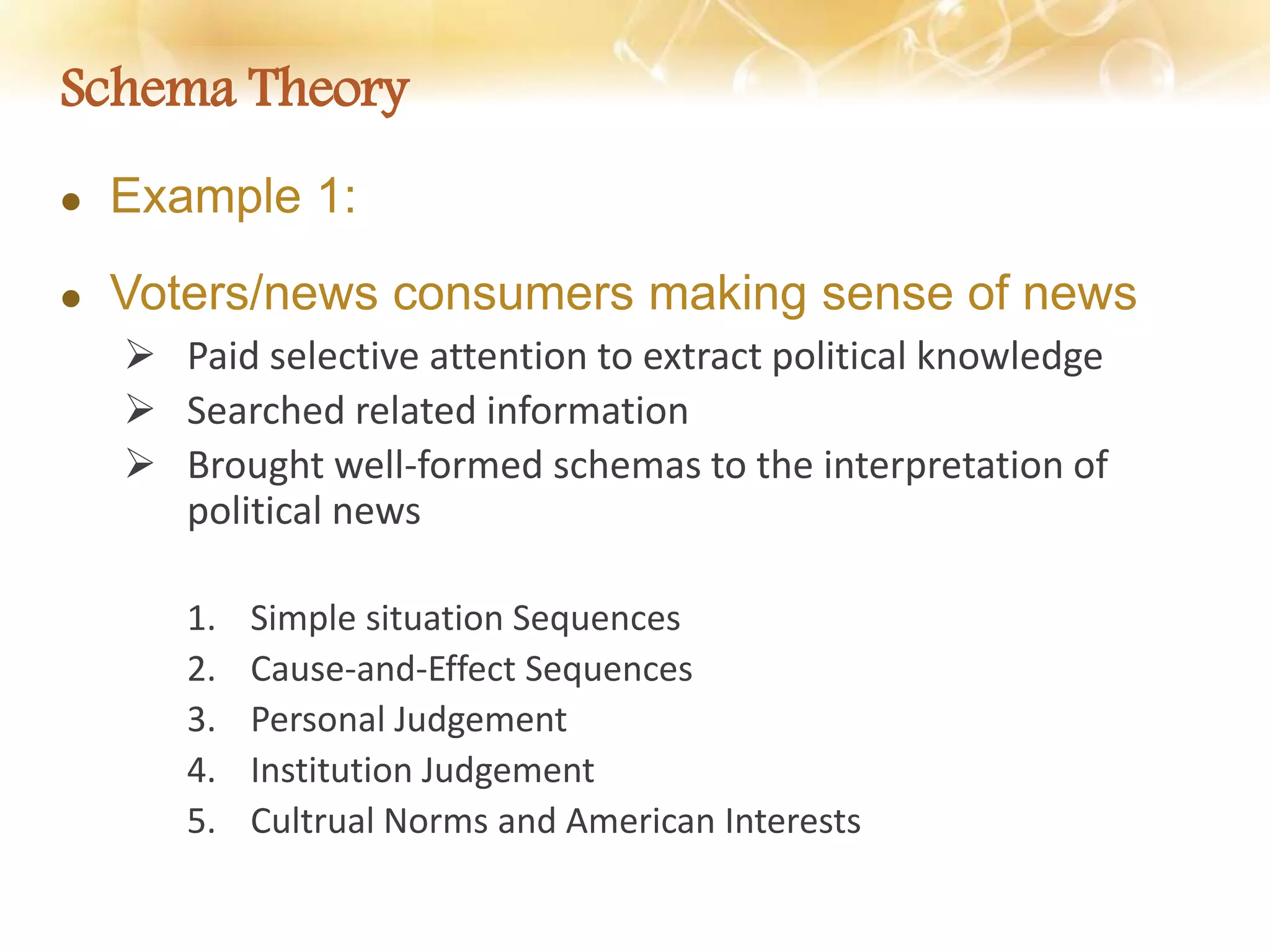 Schema Theory
 Example 1:
 Voters/news consumers making sense of news
 Paid selective attention to extract political knowledge
 Searched related information
 Brought well-formed schemas to the interpretation of
political news
1. Simple situation Sequences
2. Cause-and-Effect Sequences
3. Personal Judgement
4. Institution Judgement
5. Cultrual Norms and American Interests
 