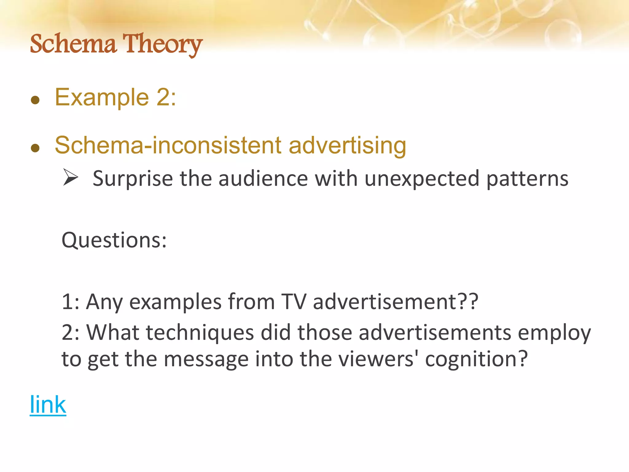 Schema Theory
 Example 2:
 Schema-inconsistent advertising
 Surprise the audience with unexpected patterns
Questions:
1: Any examples from TV advertisement??
2: What techniques did those advertisements employ
to get the message into the viewers' cognition?
link
 