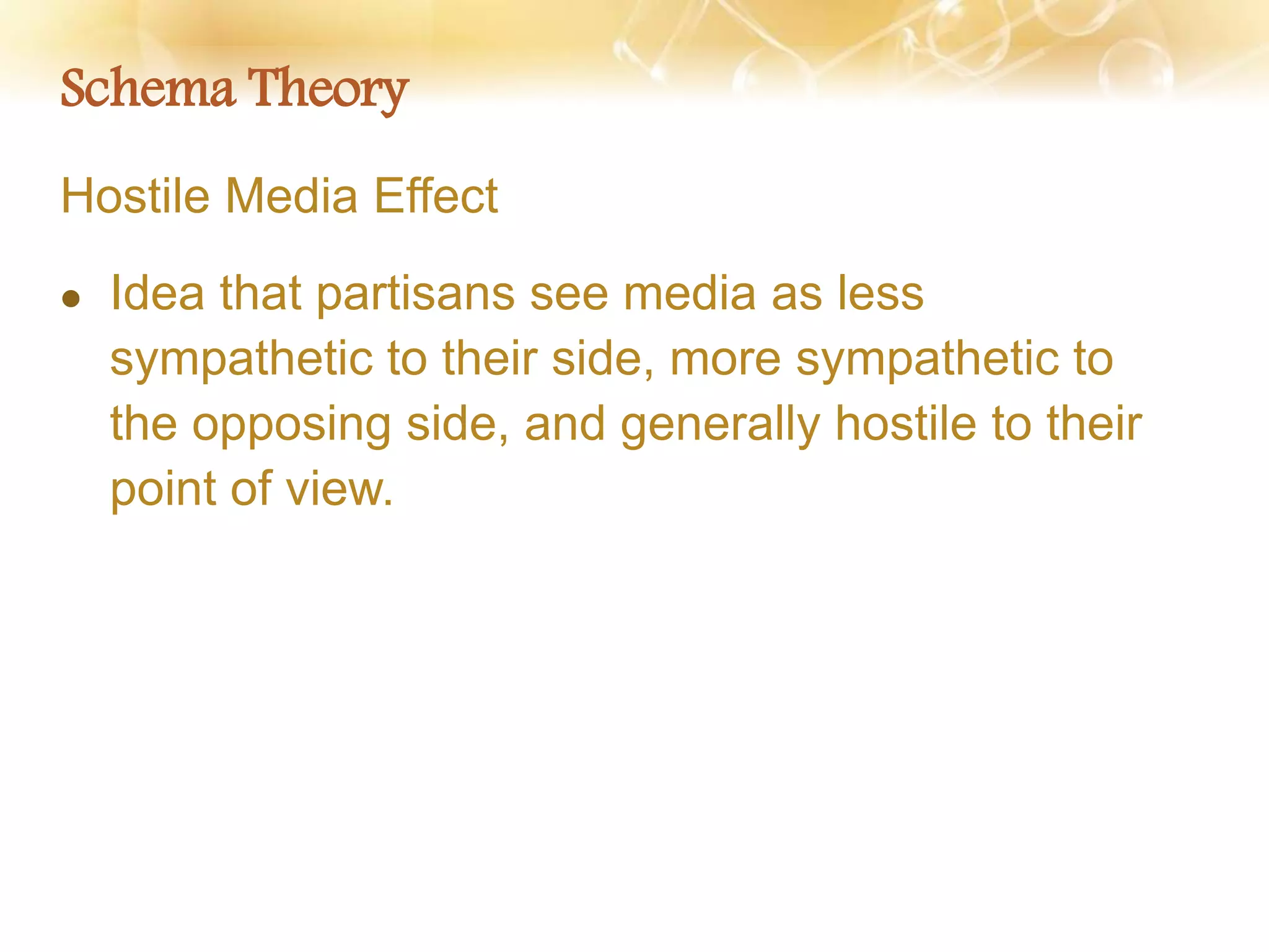 Schema Theory
Hostile Media Effect
 Idea that partisans see media as less
sympathetic to their side, more sympathetic to
the opposing side, and generally hostile to their
point of view.
 