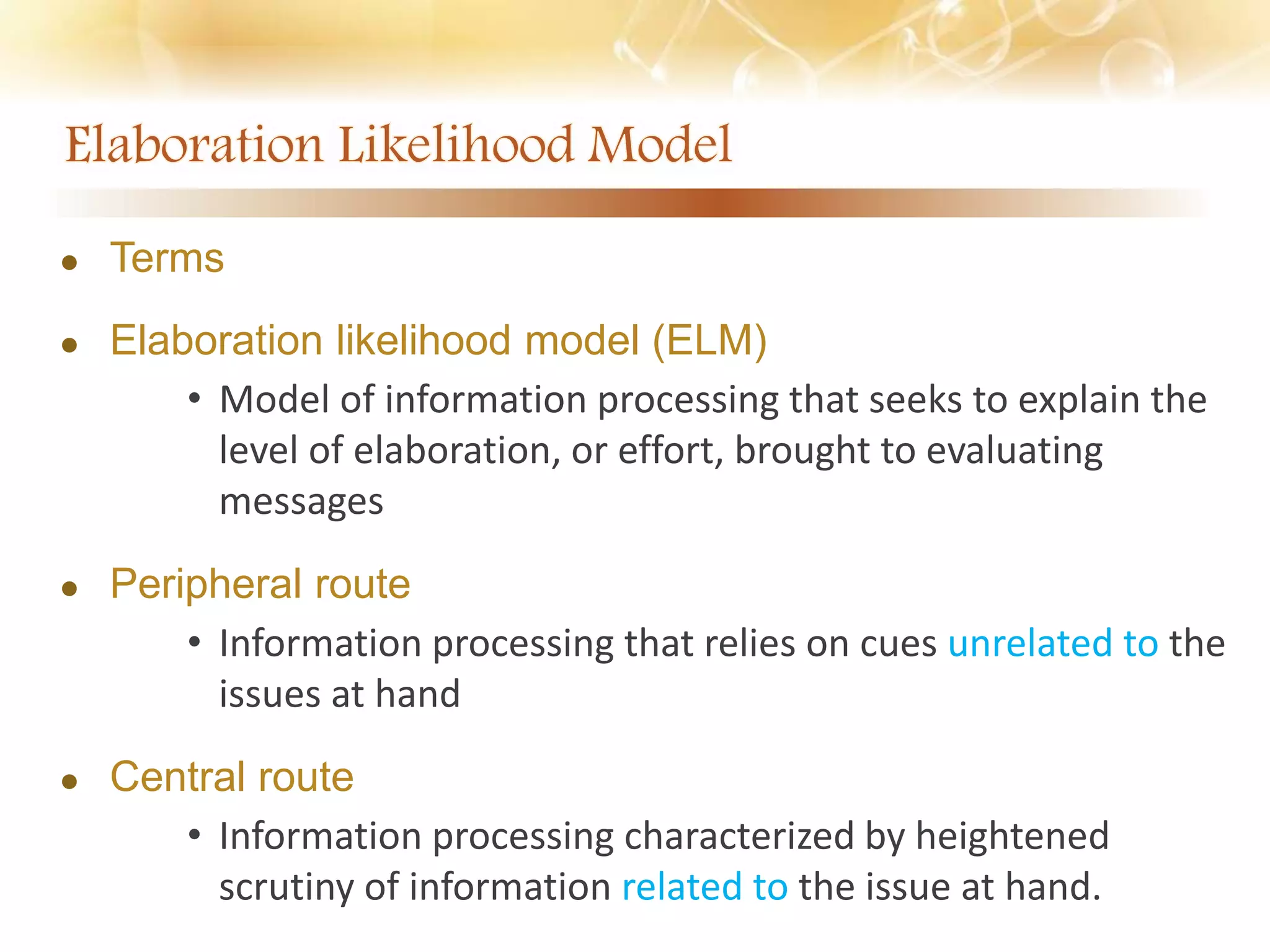  Terms
 Elaboration likelihood model (ELM)
• Model of information processing that seeks to explain the
level of elaboration, or effort, brought to evaluating
messages
 Peripheral route
• Information processing that relies on cues unrelated to the
issues at hand
 Central route
• Information processing characterized by heightened
scrutiny of information related to the issue at hand.
 