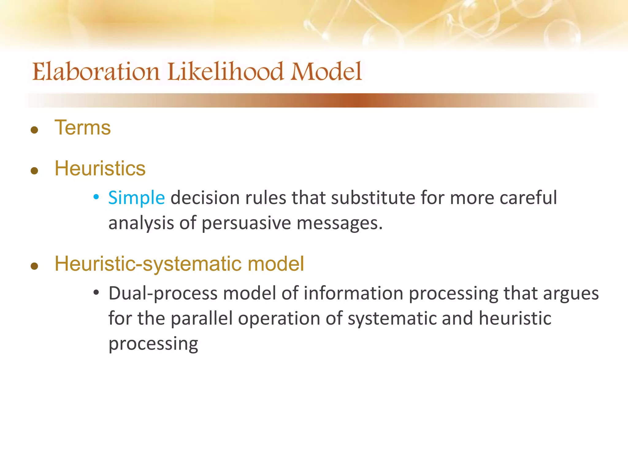  Terms
 Heuristics
• Simple decision rules that substitute for more careful
analysis of persuasive messages.
 Heuristic-systematic model
• Dual-process model of information processing that argues
for the parallel operation of systematic and heuristic
processing
 