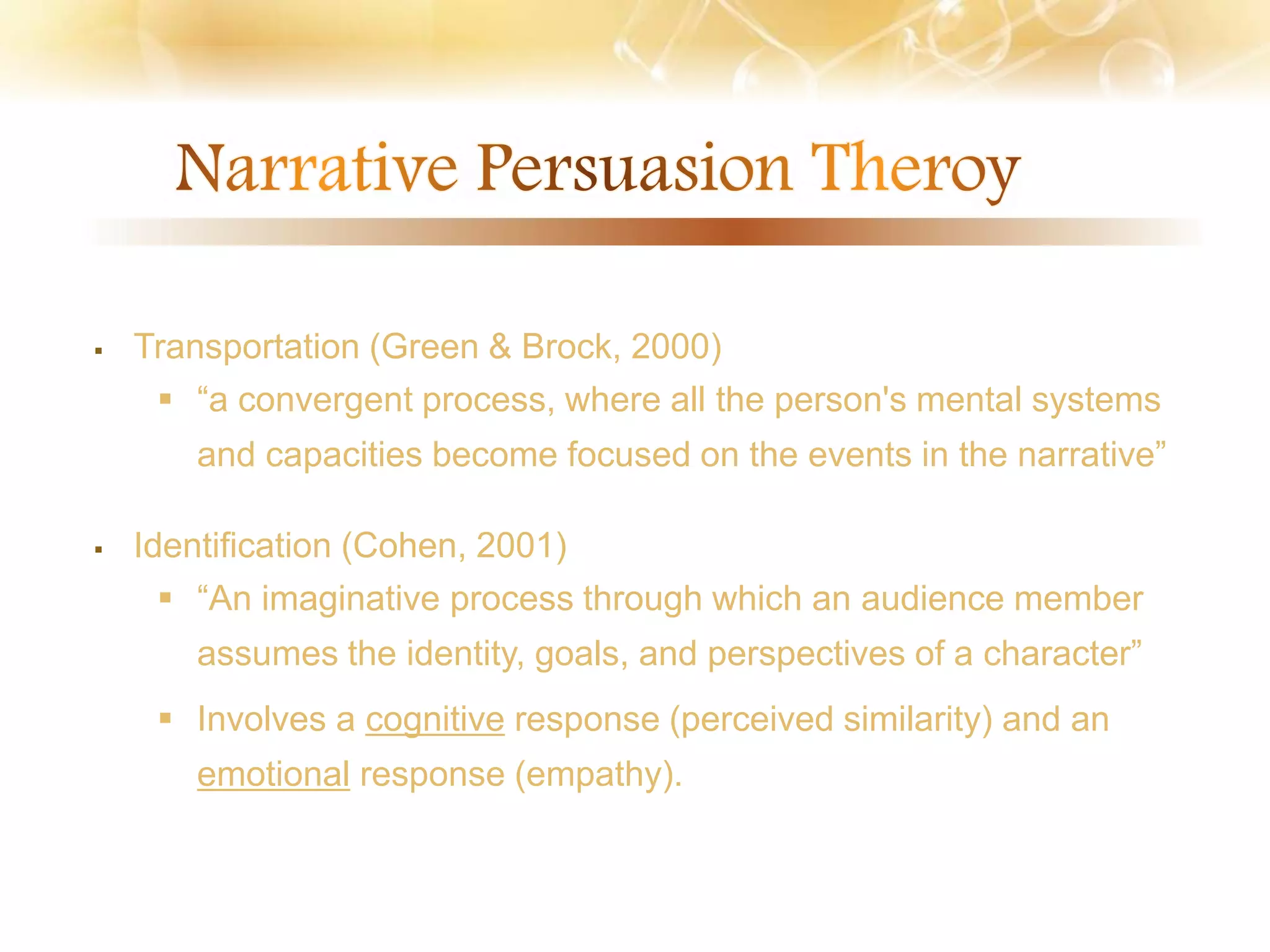  Transportation (Green & Brock, 2000)
 “a convergent process, where all the person's mental systems
and capacities become focused on the events in the narrative”
 Identification (Cohen, 2001)
 “An imaginative process through which an audience member
assumes the identity, goals, and perspectives of a character”
 Involves a cognitive response (perceived similarity) and an
emotional response (empathy).
 
