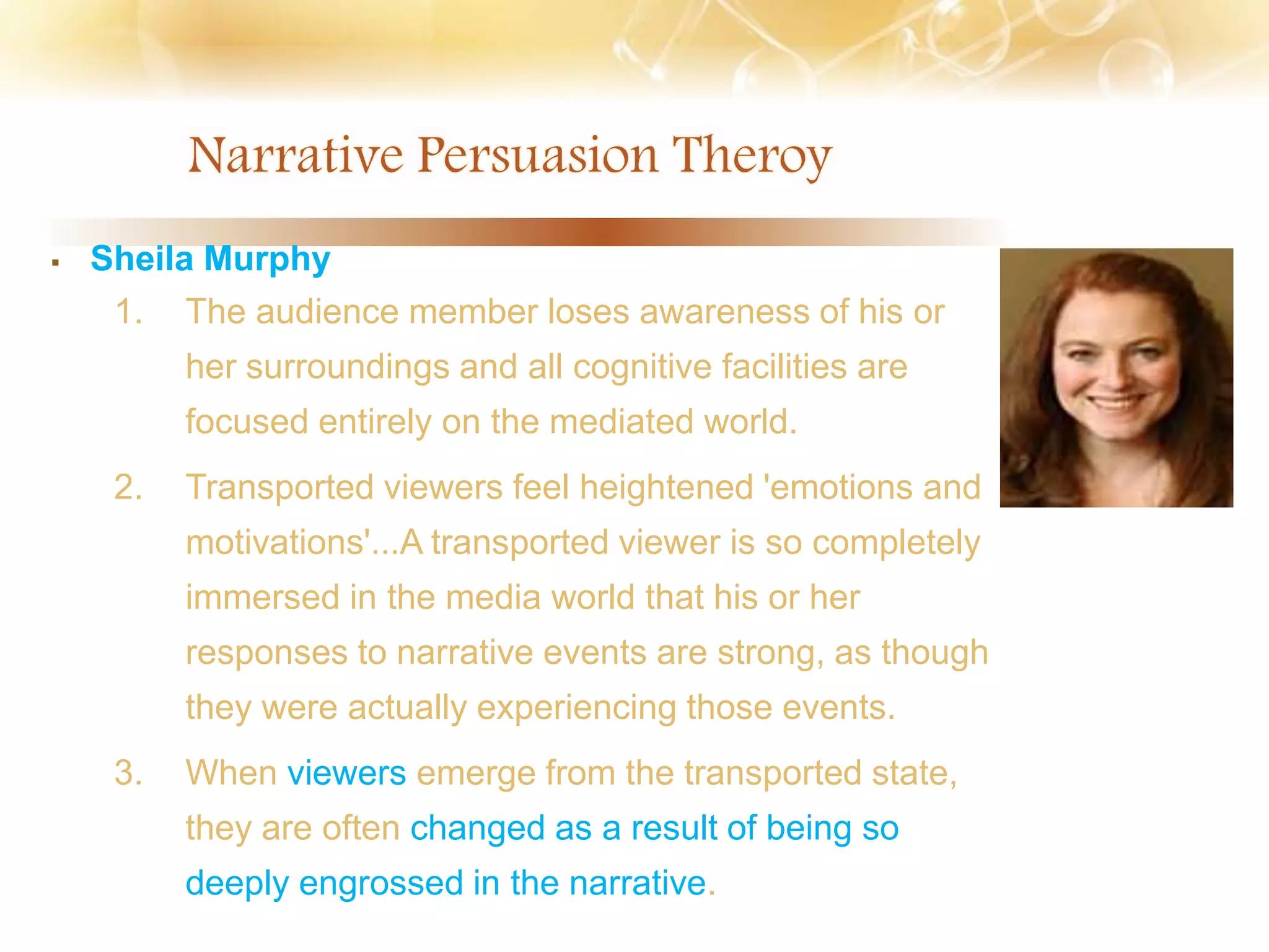  Sheila Murphy
1. The audience member loses awareness of his or
her surroundings and all cognitive facilities are
focused entirely on the mediated world.
2. Transported viewers feel heightened 'emotions and
motivations'...A transported viewer is so completely
immersed in the media world that his or her
responses to narrative events are strong, as though
they were actually experiencing those events.
3. When viewers emerge from the transported state,
they are often changed as a result of being so
deeply engrossed in the narrative.
 