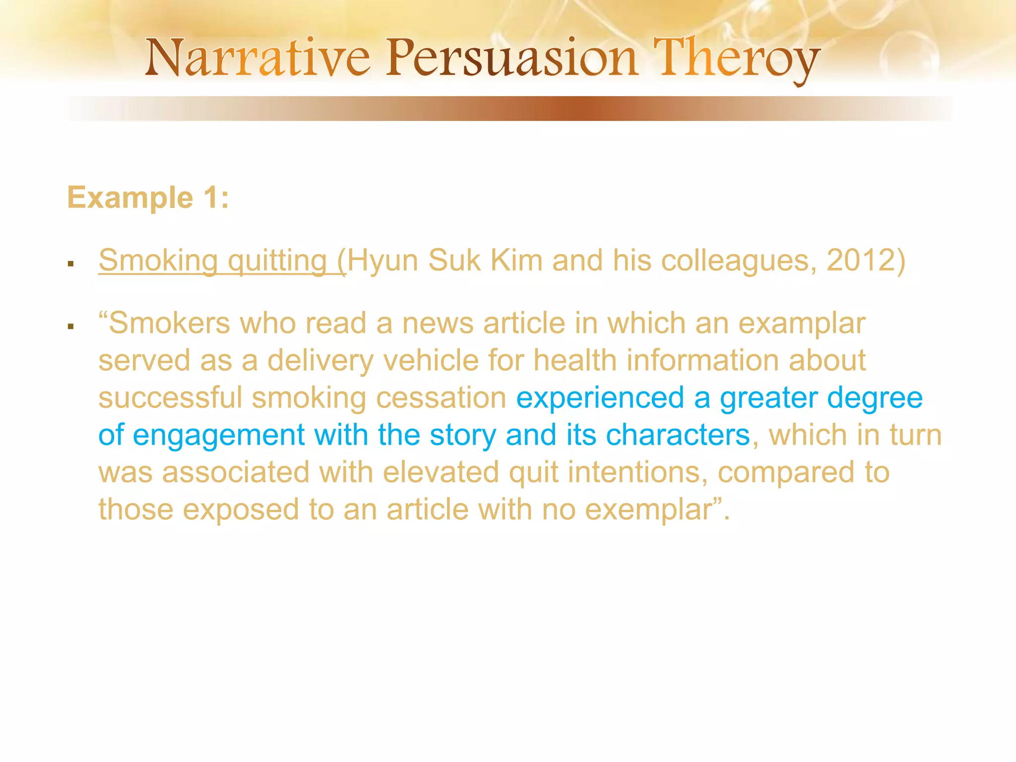Example 1:
 Smoking quitting (Hyun Suk Kim and his colleagues, 2012)
 “Smokers who read a news article in which an examplar
served as a delivery vehicle for health information about
successful smoking cessation experienced a greater degree
of engagement with the story and its characters, which in turn
was associated with elevated quit intentions, compared to
those exposed to an article with no exemplar”.
 