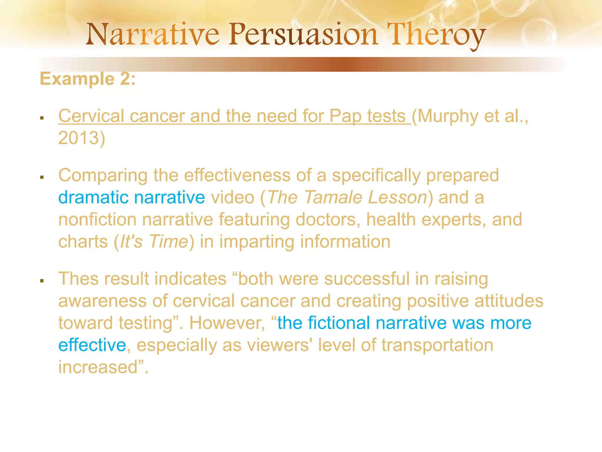 Example 2:
 Cervical cancer and the need for Pap tests (Murphy et al.,
2013)
 Comparing the effectiveness of a specifically prepared
dramatic narrative video (The Tamale Lesson) and a
nonfiction narrative featuring doctors, health experts, and
charts (It's Time) in imparting information
 Thes result indicates “both were successful in raising
awareness of cervical cancer and creating positive attitudes
toward testing”. However, “the fictional narrative was more
effective, especially as viewers' level of transportation
increased”.
 