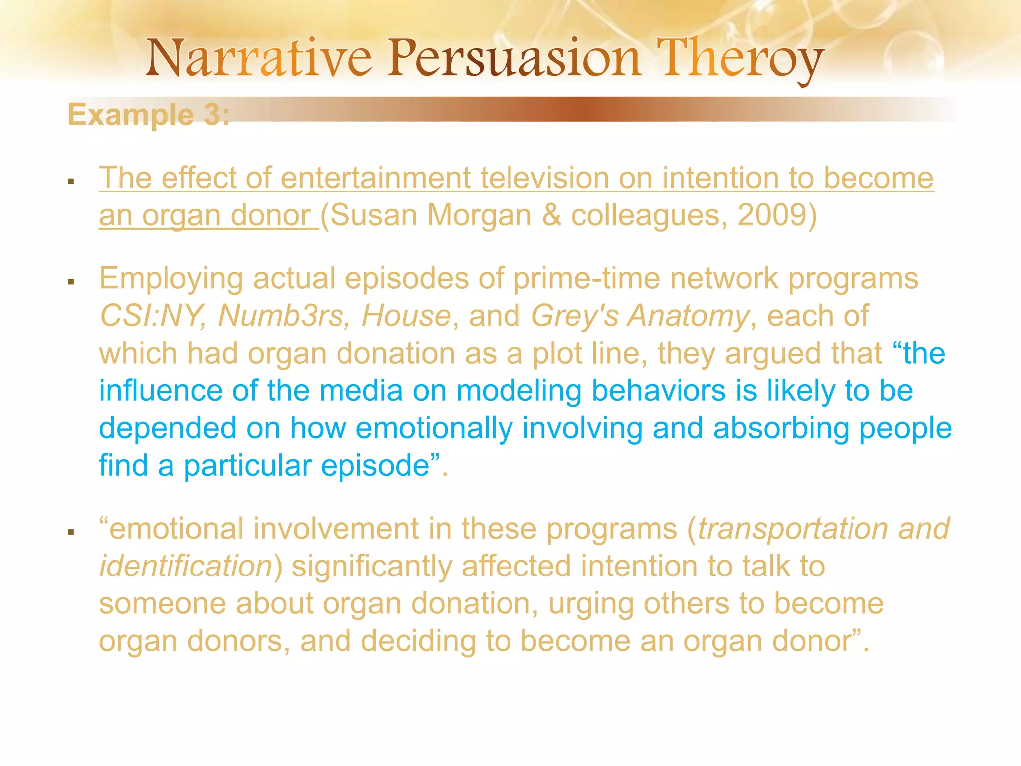 Example 3:
 The effect of entertainment television on intention to become
an organ donor (Susan Morgan & colleagues, 2009)
 Employing actual episodes of prime-time network programs
CSI:NY, Numb3rs, House, and Grey's Anatomy, each of
which had organ donation as a plot line, they argued that “the
influence of the media on modeling behaviors is likely to be
depended on how emotionally involving and absorbing people
find a particular episode”.
 “emotional involvement in these programs (transportation and
identification) significantly affected intention to talk to
someone about organ donation, urging others to become
organ donors, and deciding to become an organ donor”.
 
