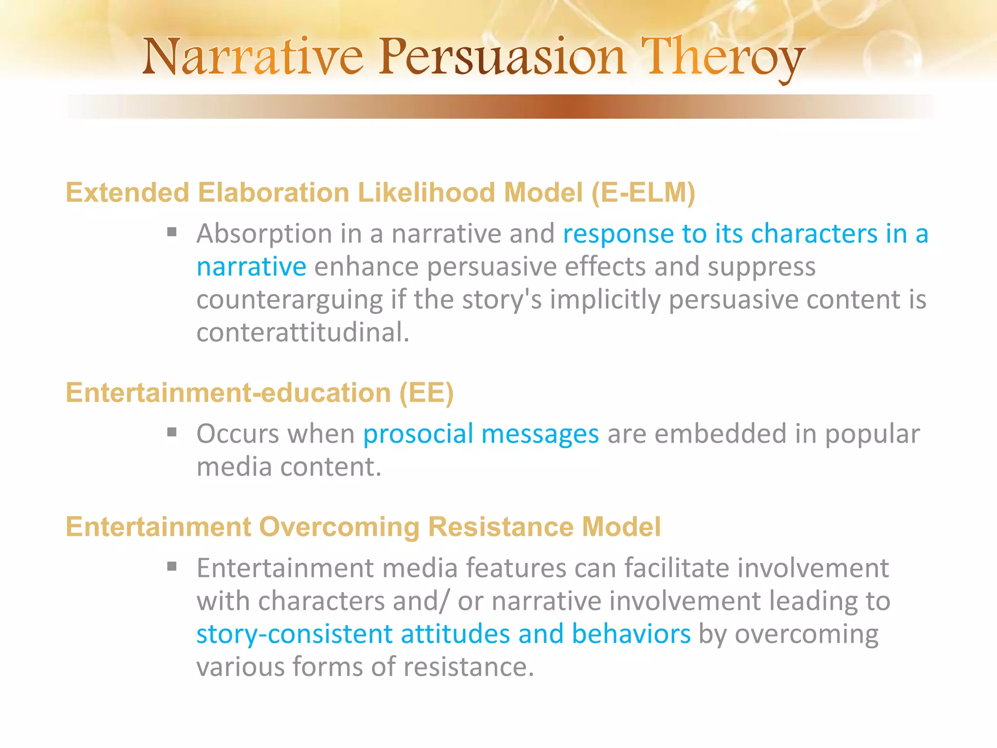 Extended Elaboration Likelihood Model (E-ELM)
 Absorption in a narrative and response to its characters in a
narrative enhance persuasive effects and suppress
counterarguing if the story's implicitly persuasive content is
conterattitudinal.
Entertainment-education (EE)
 Occurs when prosocial messages are embedded in popular
media content.
Entertainment Overcoming Resistance Model
 Entertainment media features can facilitate involvement
with characters and/ or narrative involvement leading to
story-consistent attitudes and behaviors by overcoming
various forms of resistance.
 