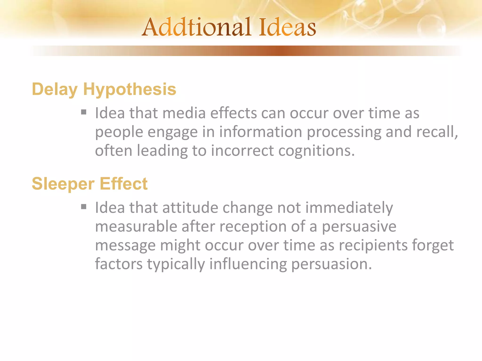 Delay Hypothesis
 Idea that media effects can occur over time as
people engage in information processing and recall,
often leading to incorrect cognitions.
Sleeper Effect
 Idea that attitude change not immediately
measurable after reception of a persuasive
message might occur over time as recipients forget
factors typically influencing persuasion.
 