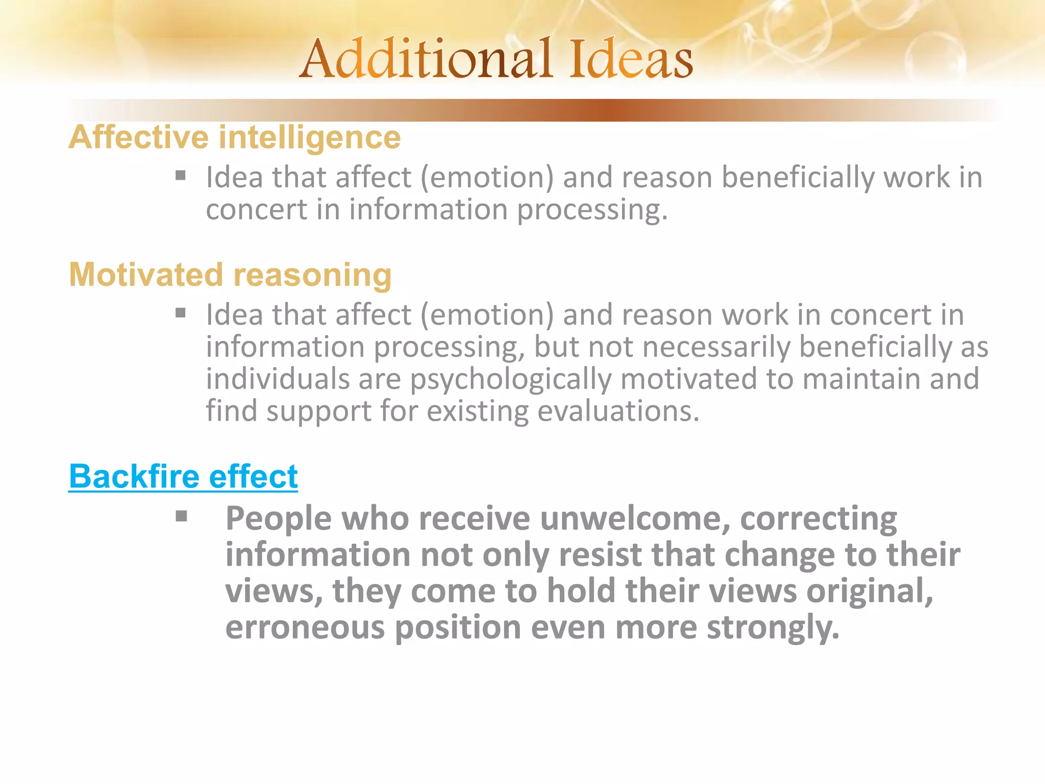 Affective intelligence
 Idea that affect (emotion) and reason beneficially work in
concert in information processing.
Motivated reasoning
 Idea that affect (emotion) and reason work in concert in
information processing, but not necessarily beneficially as
individuals are psychologically motivated to maintain and
find support for existing evaluations.
Backfire effect
 People who receive unwelcome, correcting
information not only resist that change to their
views, they come to hold their views original,
erroneous position even more strongly.
 