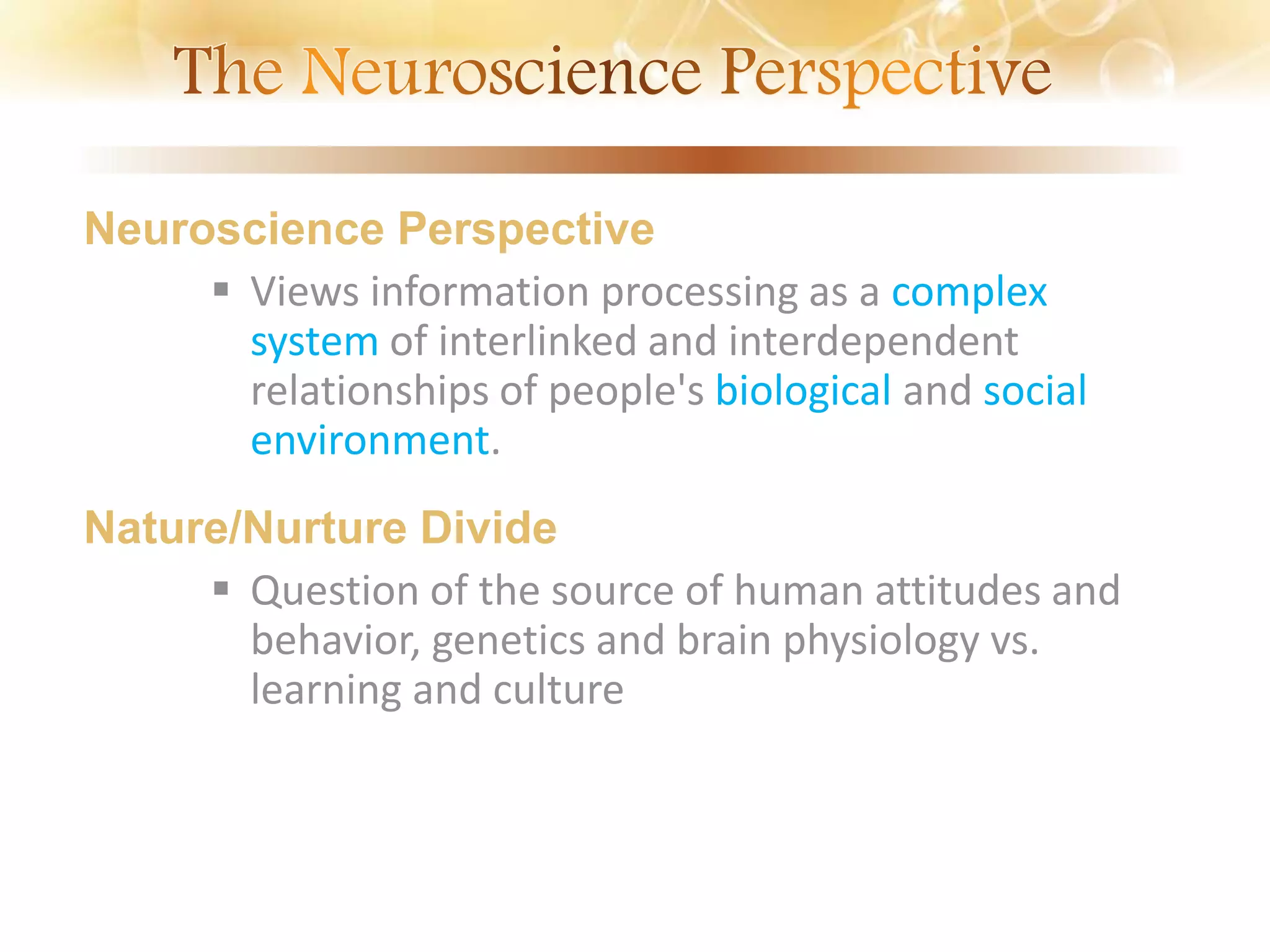 Neuroscience Perspective
 Views information processing as a complex
system of interlinked and interdependent
relationships of people's biological and social
environment.
Nature/Nurture Divide
 Question of the source of human attitudes and
behavior, genetics and brain physiology vs.
learning and culture
 