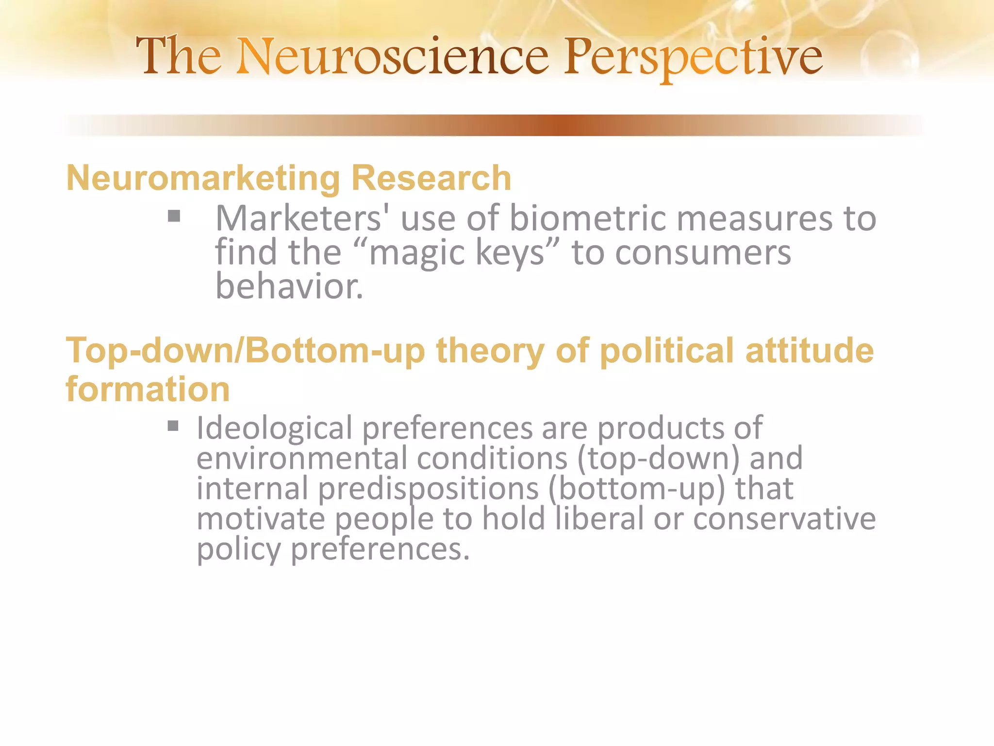 Neuromarketing Research
 Marketers' use of biometric measures to
find the “magic keys” to consumers
behavior.
Top-down/Bottom-up theory of political attitude
formation
 Ideological preferences are products of
environmental conditions (top-down) and
internal predispositions (bottom-up) that
motivate people to hold liberal or conservative
policy preferences.
 