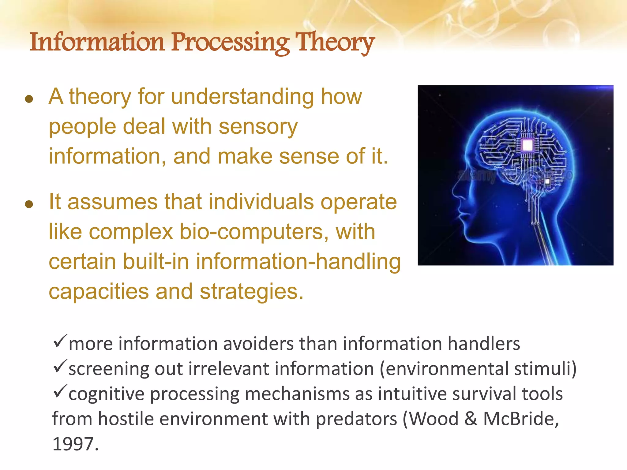 Information Processing Theory
 A theory for understanding how
people deal with sensory
information, and make sense of it.
 It assumes that individuals operate
like complex bio-computers, with
certain built-in information-handling
capacities and strategies.
more information avoiders than information handlers
screening out irrelevant information (environmental stimuli)
cognitive processing mechanisms as intuitive survival tools
from hostile environment with predators (Wood & McBride,
1997.
 