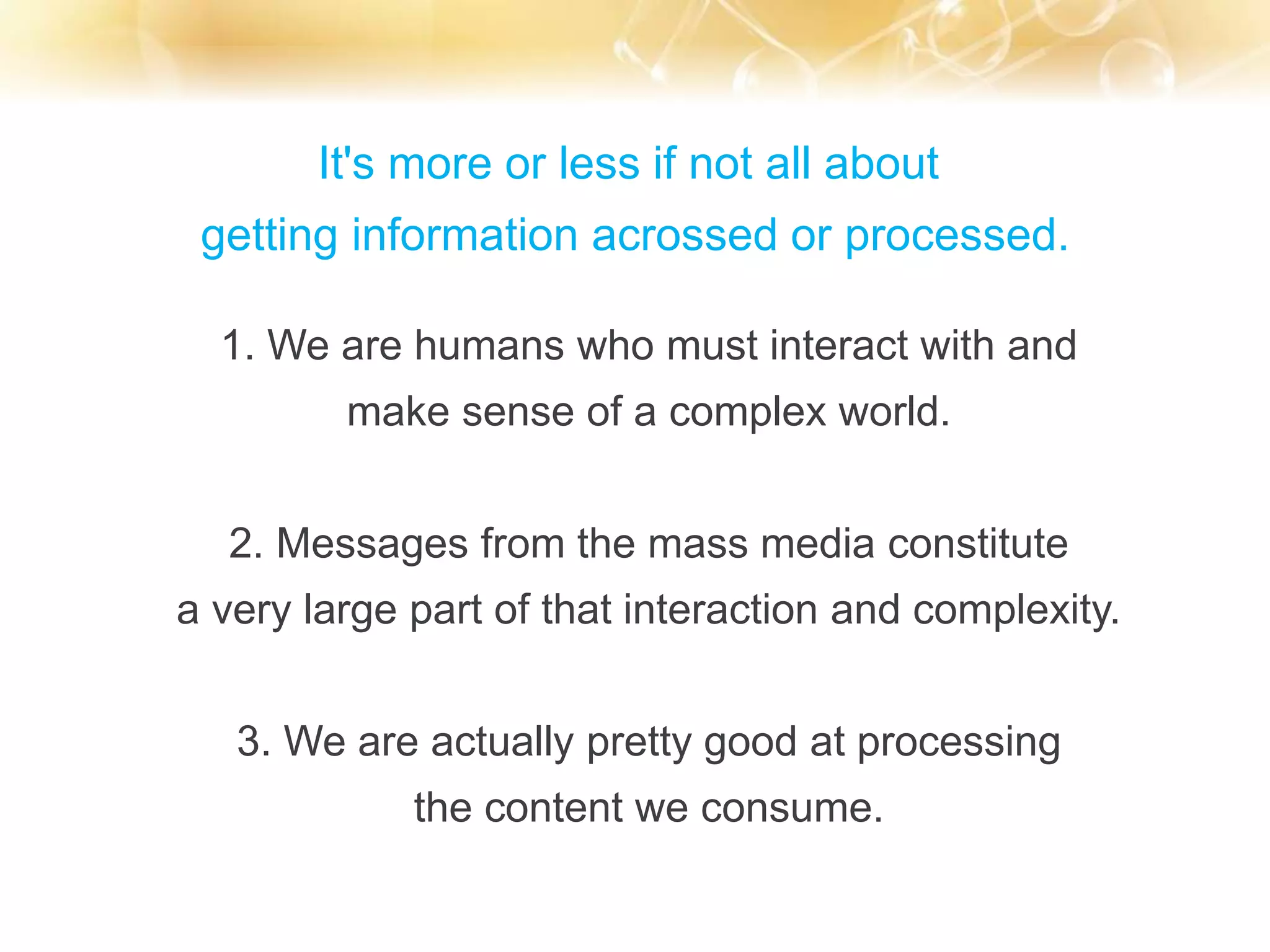 It's more or less if not all about
getting information acrossed or processed.
1. We are humans who must interact with and
make sense of a complex world.
2. Messages from the mass media constitute
a very large part of that interaction and complexity.
3. We are actually pretty good at processing
the content we consume.
 