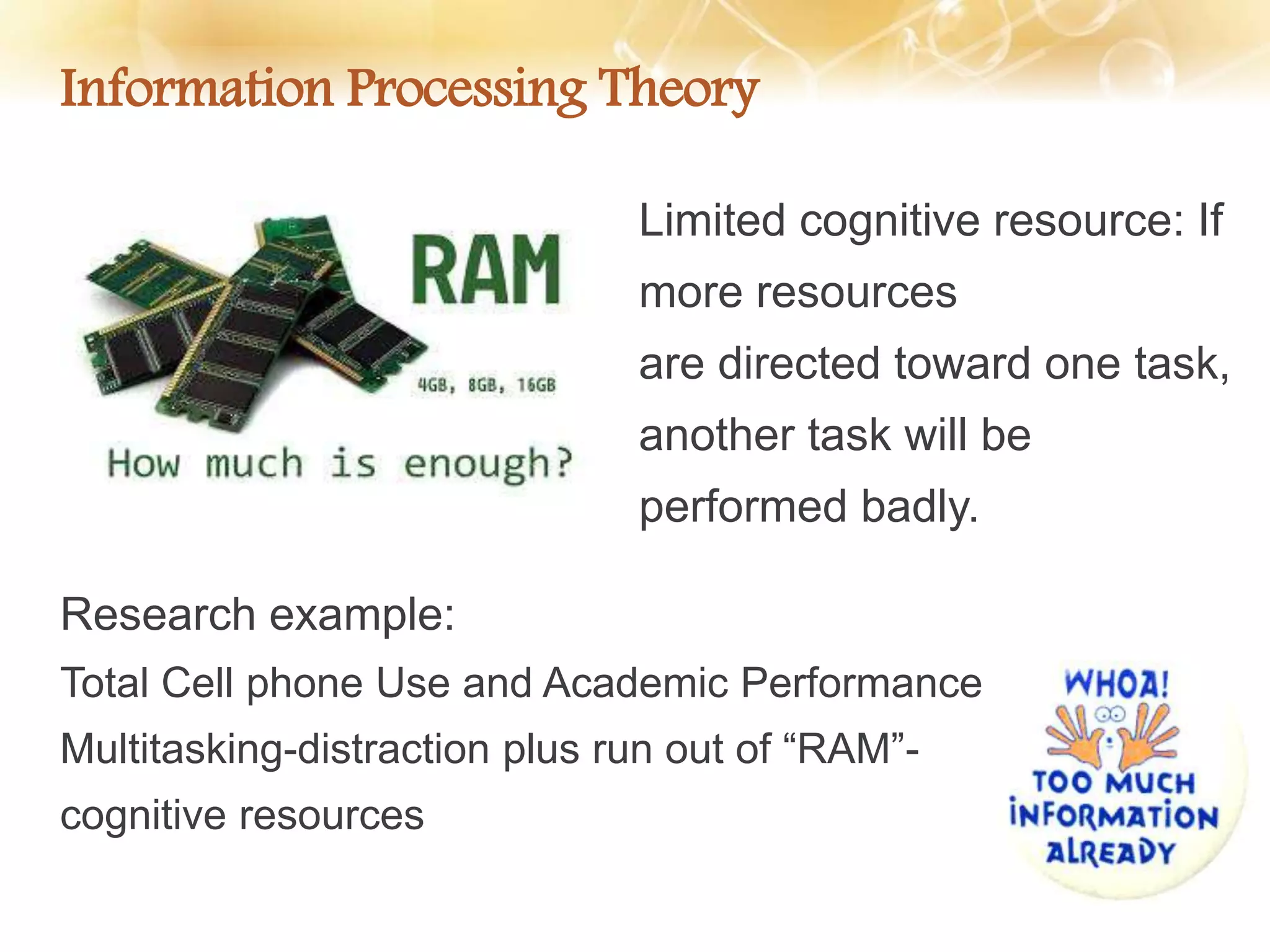 Information Processing Theory
Research example:
Total Cell phone Use and Academic Performance
Multitasking-distraction plus run out of “RAM”-
cognitive resources
Limited cognitive resource: If
more resources
are directed toward one task,
another task will be
performed badly.
 