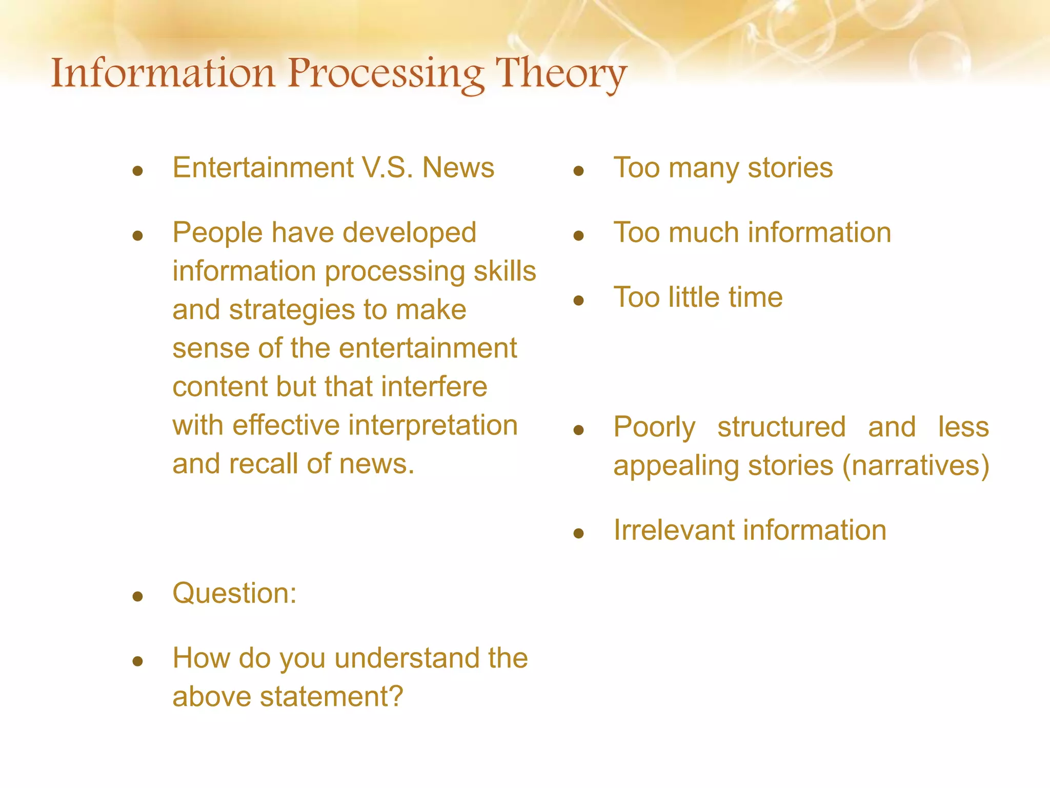  Entertainment V.S. News
 People have developed
information processing skills
and strategies to make
sense of the entertainment
content but that interfere
with effective interpretation
and recall of news.
 Question:
 How do you understand the
above statement?
 Too many stories
 Too much information
 Too little time
 Poorly structured and less
appealing stories (narratives)
 Irrelevant information
 