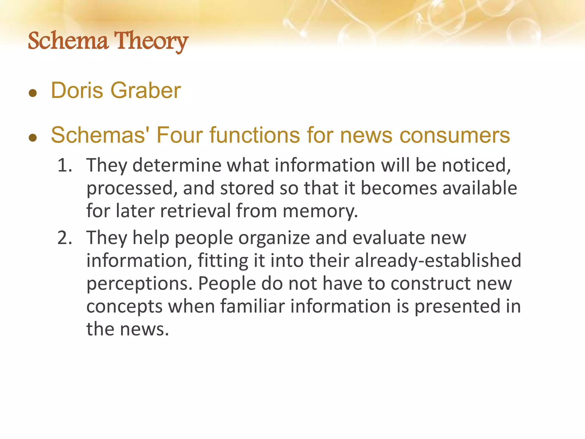 Schema Theory
 Doris Graber
 Schemas' Four functions for news consumers
1. They determine what information will be noticed,
processed, and stored so that it becomes available
for later retrieval from memory.
2. They help people organize and evaluate new
information, fitting it into their already-established
perceptions. People do not have to construct new
concepts when familiar information is presented in
the news.
 