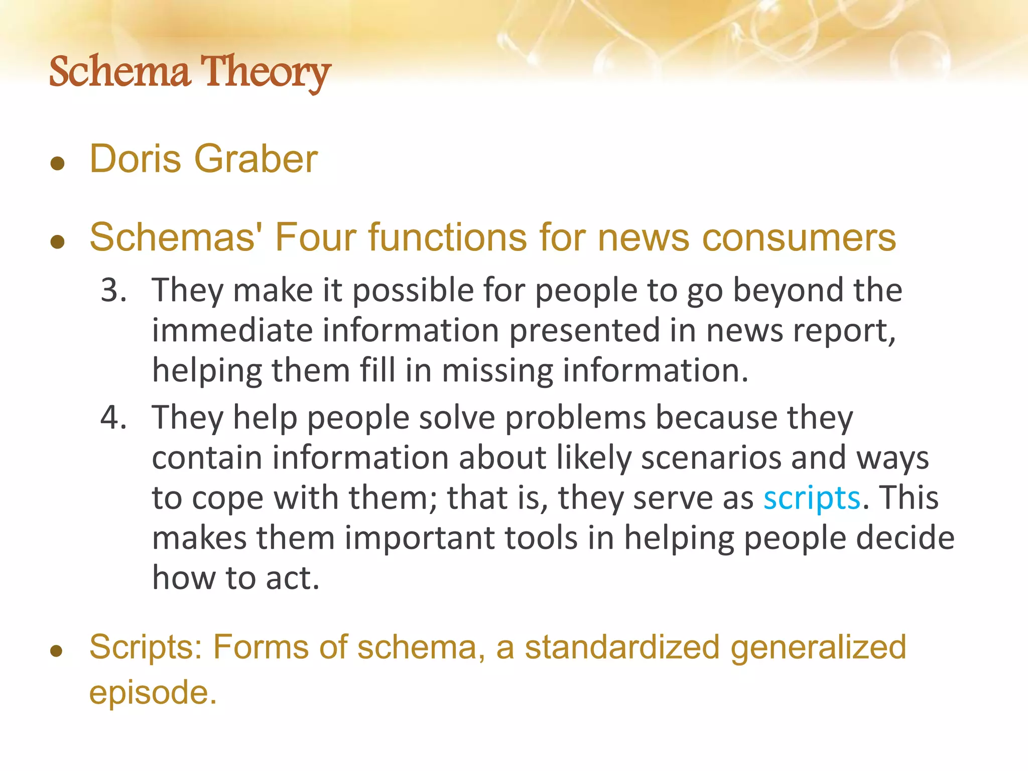 Schema Theory
 Doris Graber
 Schemas' Four functions for news consumers
3. They make it possible for people to go beyond the
immediate information presented in news report,
helping them fill in missing information.
4. They help people solve problems because they
contain information about likely scenarios and ways
to cope with them; that is, they serve as scripts. This
makes them important tools in helping people decide
how to act.
 Scripts: Forms of schema, a standardized generalized
episode.
 