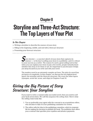 In This Chapter
▶ Writing a storyline to describe the essence of your story
▶ Filling in the beginning, middle, and end with a three-act structure
▶ Presenting your three-act structure
Story structure — a succinct sketch of your story that captures its
essence — is the key to selling your story to a publisher, and it’s critical
to your success as a writer. The reason it’s such a great selling tool is that
when you can explain your story in just a few words, people instantly know
whether this story is for them or not. It’s important to you because it helps
you keep focused as you write and edit your novel.
The modern novel is an extremely complex art form. The plot of a novel has
six layers of complexity. In this chapter, we discuss the two highest-level
layers: the storyline and the three-act structure. We cover the other layers
(synopsis, scene list, scene, and clips) in Chapters 9 and 10.
Giving the Big Picture of Story
Structure: Your Storyline
If you want to write a commercially successful novel, then you need to sell
your book seven times. We call this sequence the selling chain. Here’s what
the selling chain looks like:
1. You or preferably your agent sells the concept to an acquisitions editor,
who decides to take it to her publishing committee for review.
2. The editor sells the idea to the publishing committee, which is responsi-
ble for making the decision to publish the book. The publisher then offers
you a contract that specifies your royalties and advance payments.
 