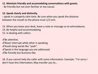 11. Maintain friendly and accomodating conversations with guests.
- Be friendly but not over-familiar or too casual.
12. Speak clearly and distinctly.
- speak in a properly calm tone. Be sure when you speak the distance
between the mouth to the phone must 1/2 inch.
13. When you leave your desk, leave a note or message as to whereabouts.
14. Be helpful and accommodating
15. In dealing with callers:
✔️Be attentive.
✔️Never interrupt while other is speaking.
✔️Avoid slang words like "yeah".
✔️Speak in the language you are addressed.
✔️Be friendly but business-like.
16. If you cannot help the caller with some information. Example: "I'm sorry I
don't have this information; May transfer you to...
 