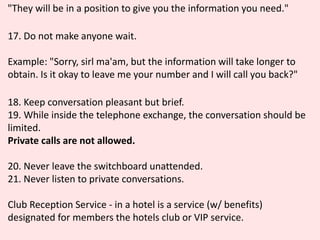 "They will be in a position to give you the information you need."
17. Do not make anyone wait.
Example: "Sorry, sirl ma'am, but the information will take longer to
obtain. Is it okay to leave me your number and I will call you back?"
18. Keep conversation pleasant but brief.
19. While inside the telephone exchange, the conversation should be
limited.
Private calls are not allowed.
20. Never leave the switchboard unattended.
21. Never listen to private conversations.
Club Reception Service - in a hotel is a service (w/ benefits)
designated for members the hotels club or VIP service.
 