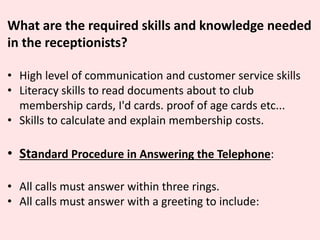 What are the required skills and knowledge needed
in the receptionists?
• High level of communication and customer service skills
• Literacy skills to read documents about to club
membership cards, I'd cards. proof of age cards etc...
• Skills to calculate and explain membership costs.
• Standard Procedure in Answering the Telephone:
• All calls must answer within three rings.
• All calls must answer with a greeting to include:
 
