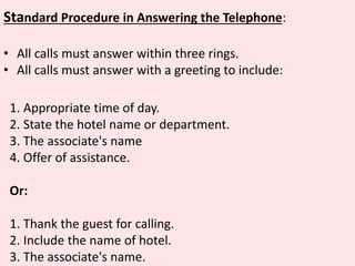 Standard Procedure in Answering the Telephone:
• All calls must answer within three rings.
• All calls must answer with a greeting to include:
1. Appropriate time of day.
2. State the hotel name or department.
3. The associate's name
4. Offer of assistance.
Or:
1. Thank the guest for calling.
2. Include the name of hotel.
3. The associate's name.
 