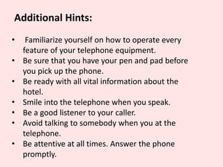 Additional Hints:
• Familiarize yourself on how to operate every
feature of your telephone equipment.
• Be sure that you have your pen and pad before
you pick up the phone.
• Be ready with all vital information about the
hotel.
• Smile into the telephone when you speak.
• Be a good listener to your caller.
• Avoid talking to somebody when you at the
telephone.
• Be attentive at all times. Answer the phone
promptly.
 