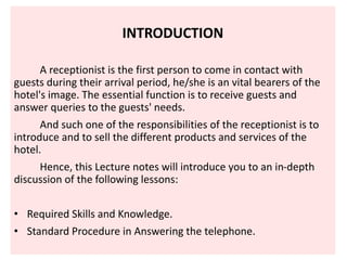 INTRODUCTION
A receptionist is the first person to come in contact with
guests during their arrival period, he/she is an vital bearers of the
hotel's image. The essential function is to receive guests and
answer queries to the guests' needs.
And such one of the responsibilities of the receptionist is to
introduce and to sell the different products and services of the
hotel.
Hence, this Lecture notes will introduce you to an in-depth
discussion of the following lessons:
• Required Skills and Knowledge.
• Standard Procedure in Answering the telephone.
 