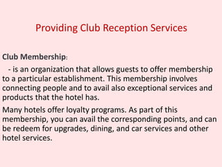 Providing Club Reception Services
Club Membership:
- is an organization that allows guests to offer membership
to a particular establishment. This membership involves
connecting people and to avail also exceptional services and
products that the hotel has.
Many hotels offer loyalty programs. As part of this
membership, you can avail the corresponding points, and can
be redeem for upgrades, dining, and car services and other
hotel services.
 