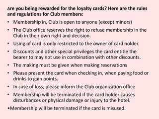 Are you being rewarded for the loyalty cards? Here are the rules
and regulations for Club members:
• Membership in, Club is open to anyone (except minors)
• The Club office reserves the right to refuse membership in the
Club in their own right and decision.
• Using of card is only restricted to the owner of card holder.
• Discounts and other special privileges the card entitle the
bearer to may not use in combination with other discounts.
• The making must be given when making reservations
• Please present the card when checking in, when paying food or
drinks to gain points.
• In case of loss, please inform the Club organization office
• Membership will be terminated if the card holder causes
disturbances or physical damage or injury to the hotel.
•Membership will be terminated if the card is misused.
 