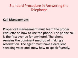 Standard Procedure in Answering the
Telephone
Call Management:
Proper call management must learn the proper
etiquette on how to use the phone. The phone call
is the first avenue for any hotel. The phone
remains the dominant method of making a
reservation. The agent must have a excellent
speaking voice and know how to speak fluently.
 