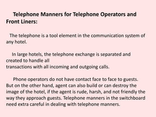 Telephone Manners for Telephone Operators and
Front Liners:
The telephone is a tool element in the communication system of
any hotel.
In large hotels, the telephone exchange is separated and
created to handle all
transactions with all incoming and outgoing calls.
Phone operators do not have contact face to face to guests.
But on the other hand, agent can also build or can destroy the
image of the hotel, if the agent is rude, harsh, and not friendly the
way they approach guests. Telephone manners in the switchboard
need extra careful in dealing with telephone manners.
 