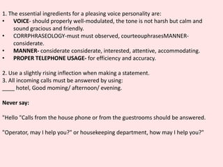 1. The essential ingredients for a pleasing voice personality are:
• VOICE- should properly well-modulated, the tone is not harsh but calm and
sound gracious and friendly.
• CORRPHRASEOLOGY-must must observed, courteouphrasesMANNER-
considerate.
• MANNER- considerate considerate, interested, attentive, accommodating.
• PROPER TELEPHONE USAGE- for efficiency and accuracy.
2. Use a slightly rising inflection when making a statement.
3. All incoming calls must be answered by using:
____ hotel, Good moming/ afternoon/ evening.
Never say:
"Hello "Calls from the house phone or from the guestrooms should be answered.
"Operator, may I help you?" or housekeeping department, how may I help you?"
 