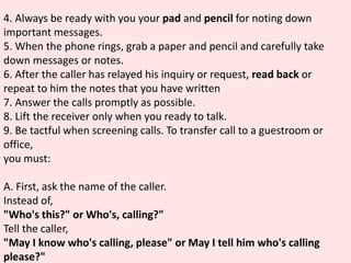 4. Always be ready with you your pad and pencil for noting down
important messages.
5. When the phone rings, grab a paper and pencil and carefully take
down messages or notes.
6. After the caller has relayed his inquiry or request, read back or
repeat to him the notes that you have written
7. Answer the calls promptly as possible.
8. Lift the receiver only when you ready to talk.
9. Be tactful when screening calls. To transfer call to a guestroom or
office,
you must:
A. First, ask the name of the caller.
Instead of,
"Who's this?" or Who's, calling?"
Tell the caller,
"May I know who's calling, please" or May I tell him who's calling
please?"
 