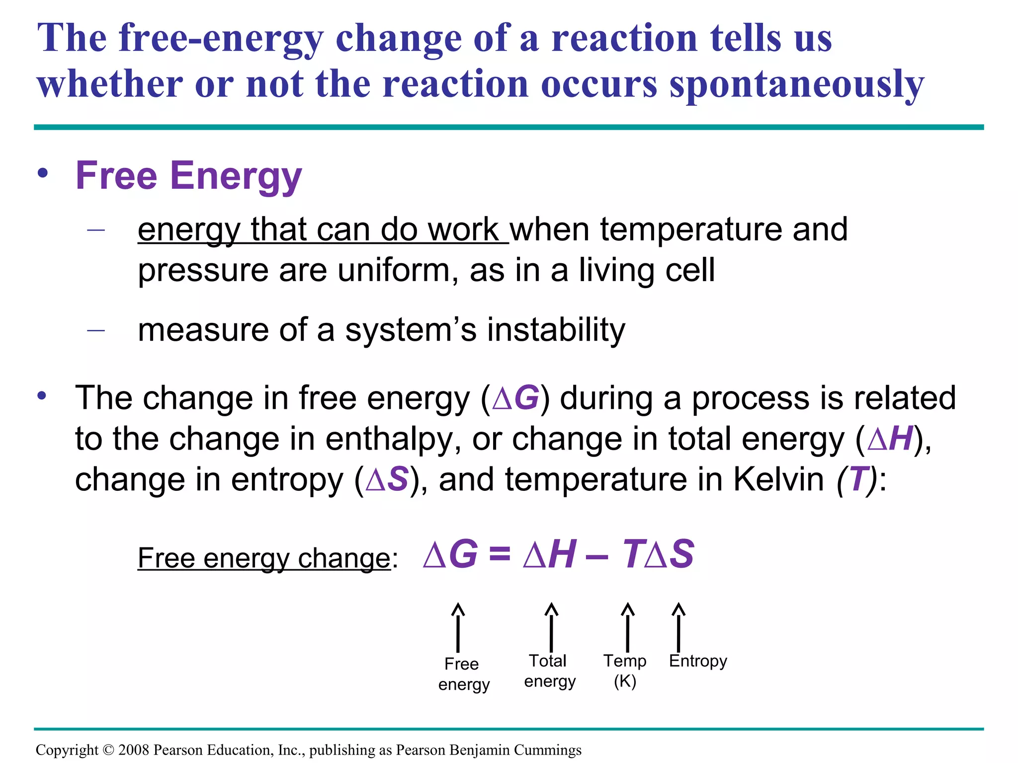 The free-energy change of a reaction tells us
whether or not the reaction occurs spontaneously

• Free Energy
       – energy that can do work when temperature and
         pressure are uniform, as in a living cell
       – measure of a system’s instability

• The change in free energy (∆G) during a process is related
  to the change in enthalpy, or change in total energy (∆H),
  change in entropy (∆S), and temperature in Kelvin (T):

               Free energy change:                       ∆G = ∆H – T∆S

                                                            Free        Total       Temp   Entropy
                                                           energy       energy       (K)



Copyright © 2008 Pearson Education, Inc., publishing as Pearson Benjamin Cummings
 