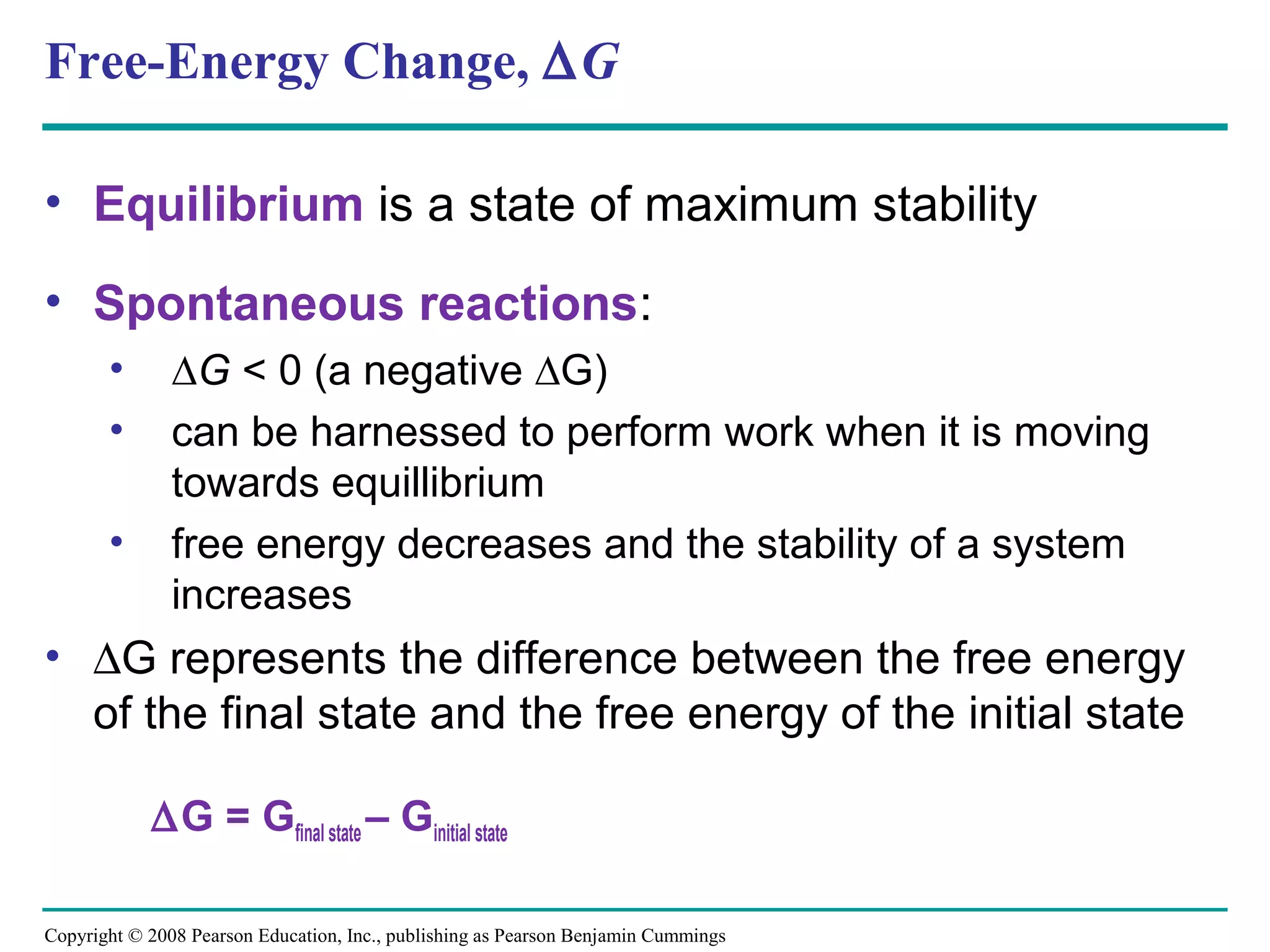 Free-Energy Change, ∆G

• Equilibrium is a state of maximum stability

• Spontaneous reactions:
       •       ∆G < 0 (a negative ∆G)
       •       can be harnessed to perform work when it is moving
               towards equillibrium
       •       free energy decreases and the stability of a system
               increases
• ∆G represents the difference between the free energy
  of the final state and the free energy of the initial state

            ∆G = Gfinal state – Ginitial state

Copyright © 2008 Pearson Education, Inc., publishing as Pearson Benjamin Cummings
 