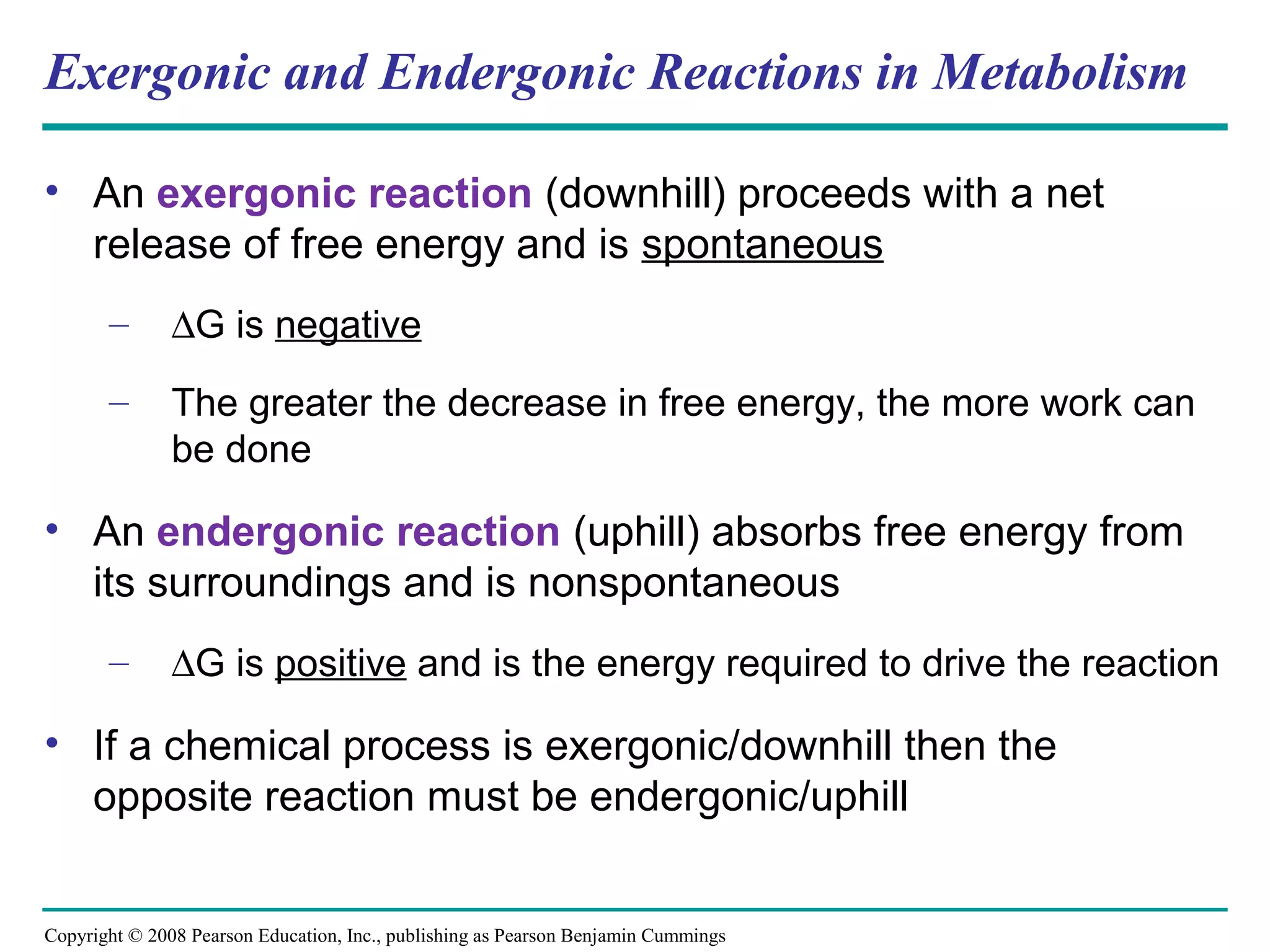 Exergonic and Endergonic Reactions in Metabolism

• An exergonic reaction (downhill) proceeds with a net
  release of free energy and is spontaneous
       –       ∆G is negative
       –       The greater the decrease in free energy, the more work can
               be done

• An endergonic reaction (uphill) absorbs free energy from
  its surroundings and is nonspontaneous
       –       ∆G is positive and is the energy required to drive the reaction

• If a chemical process is exergonic/downhill then the
  opposite reaction must be endergonic/uphill


Copyright © 2008 Pearson Education, Inc., publishing as Pearson Benjamin Cummings
 