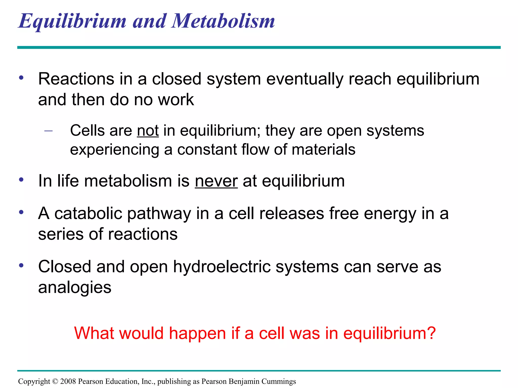 Equilibrium and Metabolism

• Reactions in a closed system eventually reach equilibrium
  and then do no work
       –       Cells are not in equilibrium; they are open systems
               experiencing a constant flow of materials
• In life metabolism is never at equilibrium
• A catabolic pathway in a cell releases free energy in a
  series of reactions
• Closed and open hydroelectric systems can serve as
  analogies

                What would happen if a cell was in equilibrium?

Copyright © 2008 Pearson Education, Inc., publishing as Pearson Benjamin Cummings
 