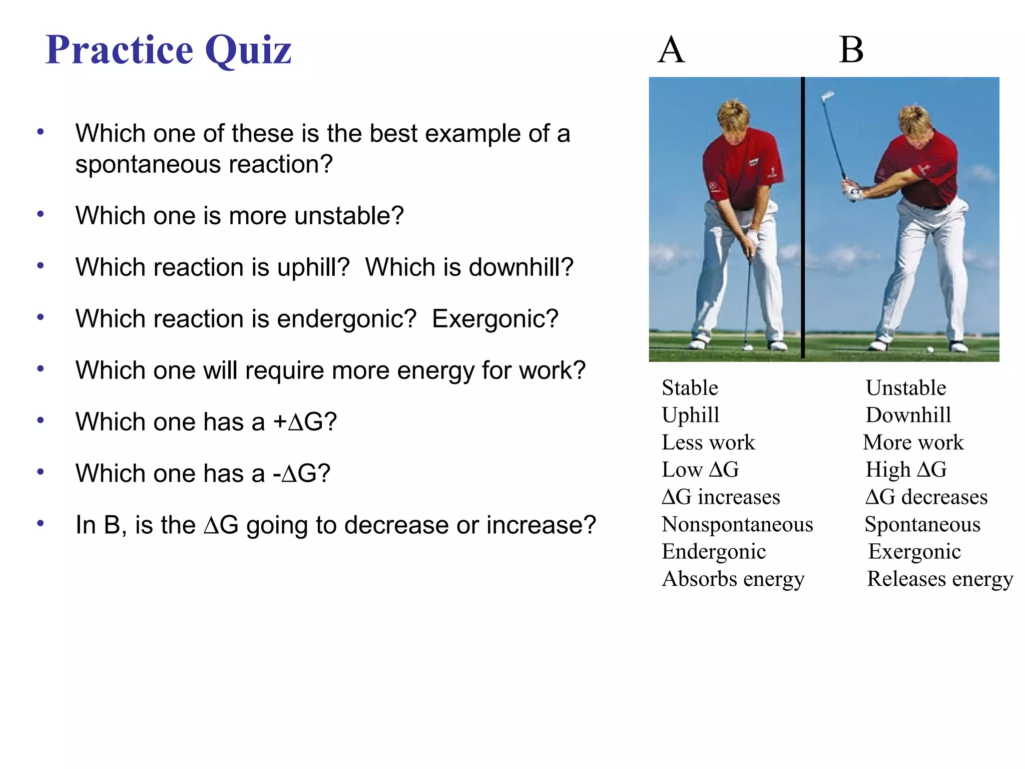 Practice Quiz                                        A                B
•   Which one of these is the best example of a
    spontaneous reaction?
•   Which one is more unstable?
•   Which reaction is uphill? Which is downhill?
•   Which reaction is endergonic? Exergonic?
•   Which one will require more energy for work?
                                                     Stable           Unstable
•   Which one has a +∆G?                             Uphill           Downhill
                                                     Less work        More work
•   Which one has a -∆G?                             Low ∆G           High ∆G
                                                     ∆G increases     ∆G decreases
•   In B, is the ∆G going to decrease or increase?   Nonspontaneous   Spontaneous
                                                     Endergonic       Exergonic
                                                     Absorbs energy   Releases energy
 