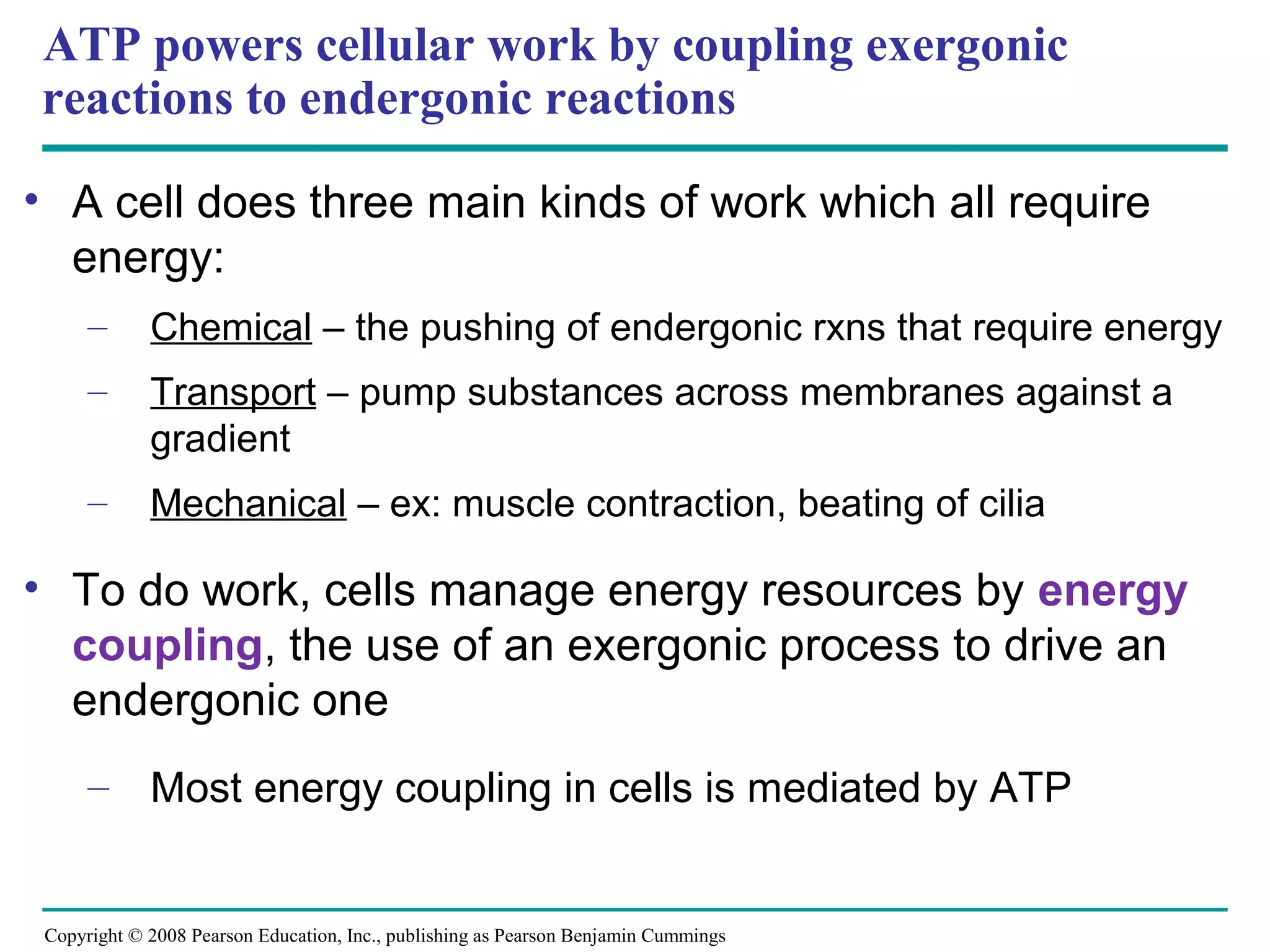ATP powers cellular work by coupling exergonic
reactions to endergonic reactions

• A cell does three main kinds of work which all require
  energy:
      –      Chemical – the pushing of endergonic rxns that require energy
      –      Transport – pump substances across membranes against a
             gradient
      –      Mechanical – ex: muscle contraction, beating of cilia

• To do work, cells manage energy resources by energy
  coupling, the use of an exergonic process to drive an
  endergonic one
      – Most energy coupling in cells is mediated by ATP


 Copyright © 2008 Pearson Education, Inc., publishing as Pearson Benjamin Cummings
 
