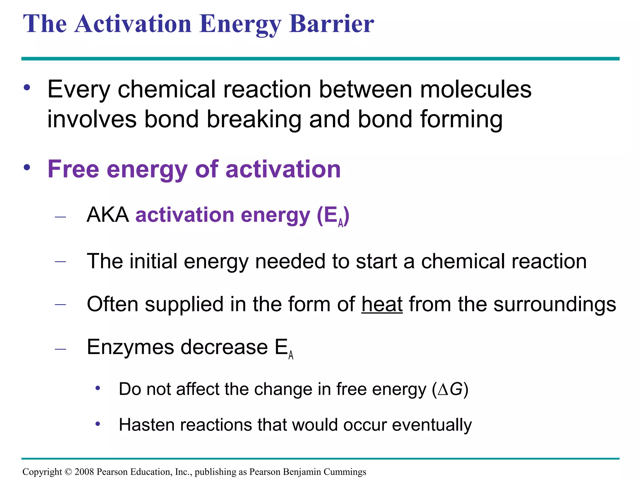 The Activation Energy Barrier

• Every chemical reaction between molecules
  involves bond breaking and bond forming
• Free energy of activation
       – AKA activation energy (EA)

       – The initial energy needed to start a chemical reaction

       – Often supplied in the form of heat from the surroundings

       – Enzymes decrease EA
                • Do not affect the change in free energy (∆G)

                • Hasten reactions that would occur eventually

Copyright © 2008 Pearson Education, Inc., publishing as Pearson Benjamin Cummings
 
